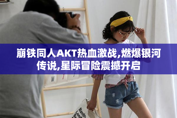 崩铁同人AKT热血激战,燃爆银河传说,星际冒险震撼开启