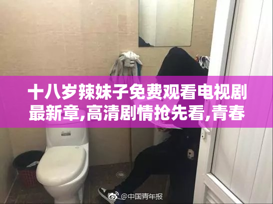 十八岁辣妹子免费观看电视剧最新章,高清剧情抢先看,青春热辣不容