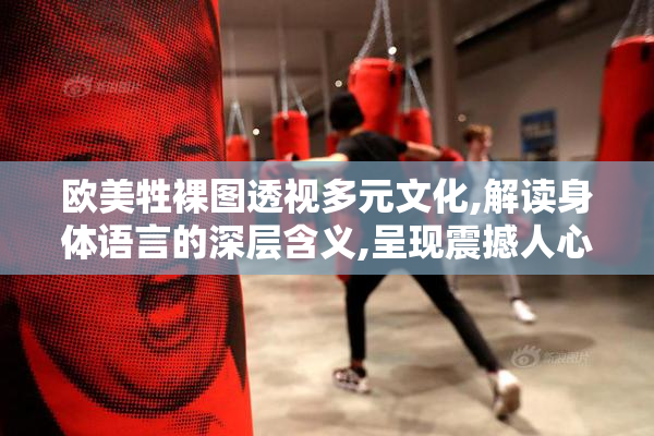 欧美牲裸图透视多元文化,解读身体语言的深层含义,呈现震撼人心的