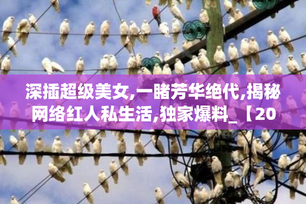 深插超级美女,一睹芳华绝代,揭秘网络红人私生活,独家爆料_【2025