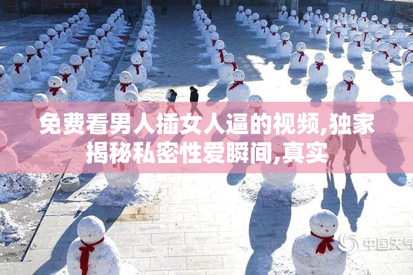免费看男人插女人逼的视频,独家揭秘私密性爱瞬间,真实