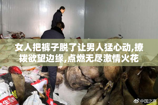 女人把裤子脱了让男人猛心动,撩拨欲望边缘,点燃无尽激情火花