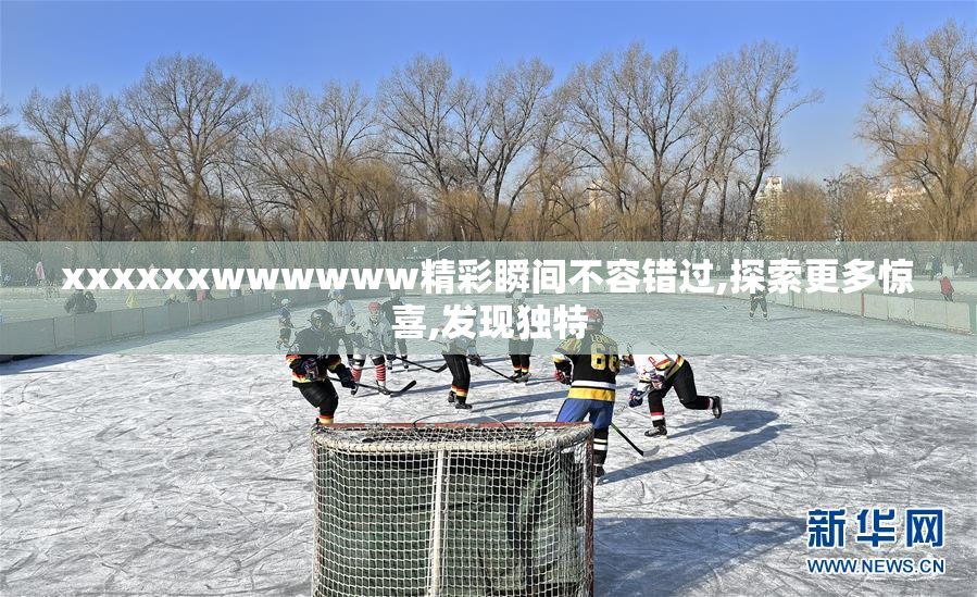 xxxxxxwwwwww精彩瞬间不容错过,探索更多惊喜,发现独特