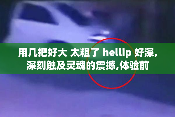 用几把好大 太粗了 hellip 好深,深刻触及灵魂的震撼,体验前