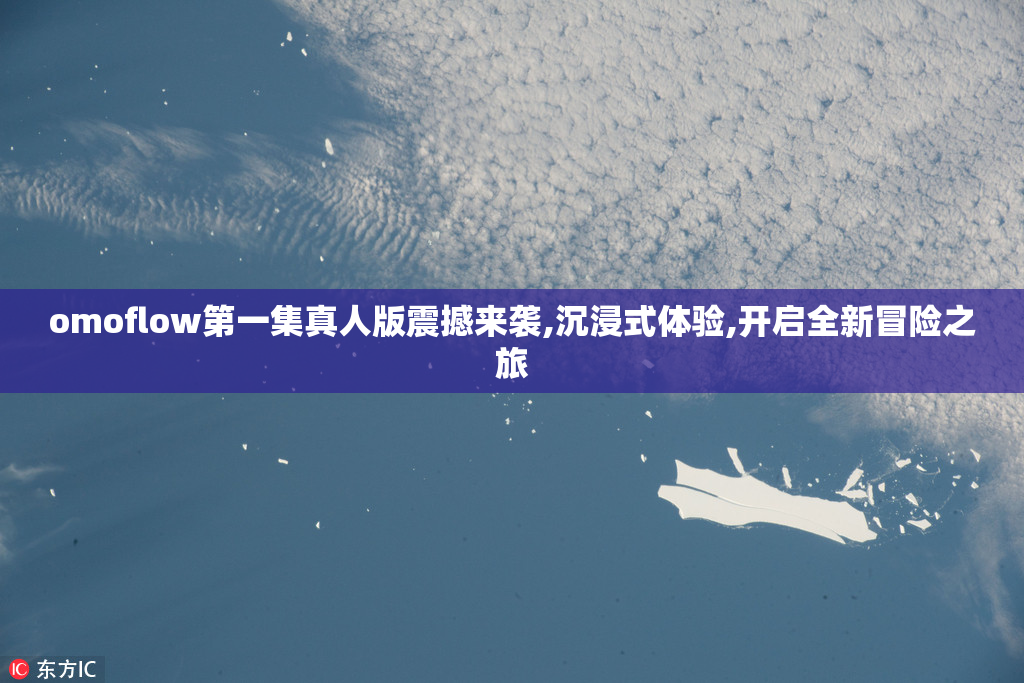omoflow第一集真人版震撼来袭,沉浸式体验,开启全新冒险之旅