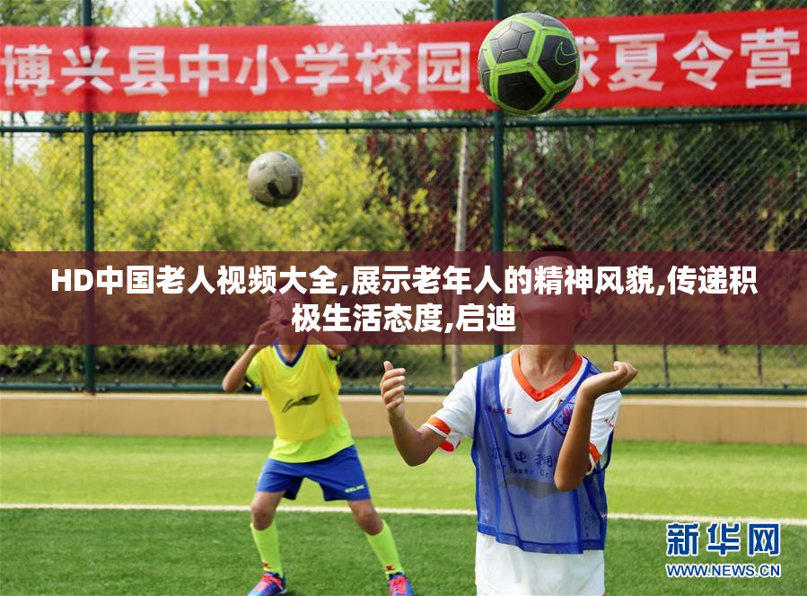 HD中国老人视频大全,展示老年人的精神风貌,传递积极生活态度,启迪