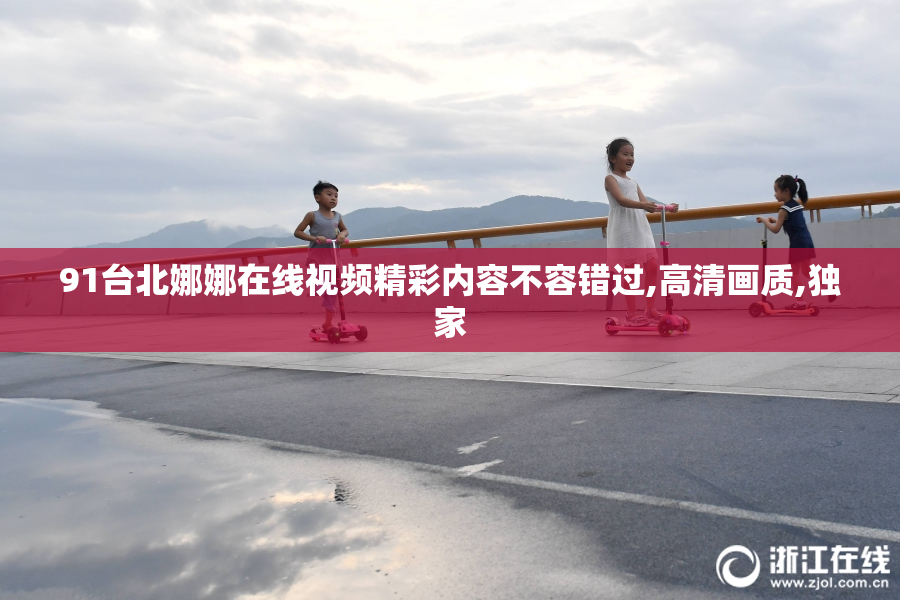 91台北娜娜在线视频精彩内容不容错过,高清画质,独家