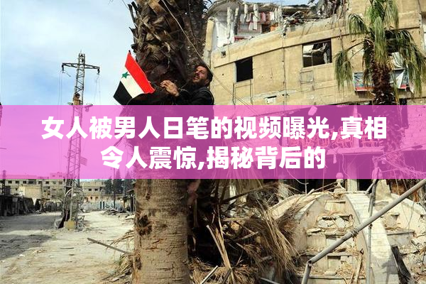 女人被男人日笔的视频曝光,真相令人震惊,揭秘背后的