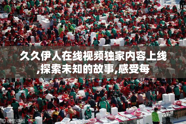 久久伊人在线视频独家内容上线,探索未知的故事,感受每