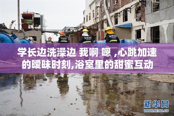 学长边洗澡边 我啊 嗯 ,心跳加速的暧昧时刻,浴室里的甜蜜互动