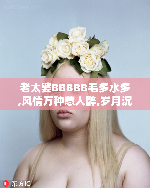 老太婆BBBBB毛多水多,风情万种惹人醉,岁月沉淀独特魅力