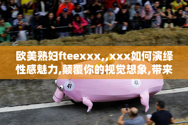 欧美熟妇fteexxx,,xxx如何演绎性感魅力,颠覆你的视觉想象,带来
