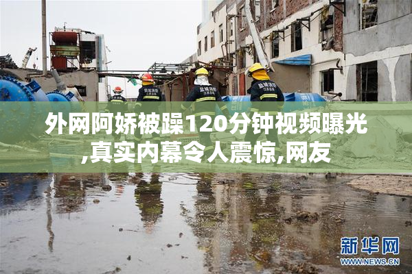 外网阿娇被躁120分钟视频曝光,真实内幕令人震惊,网友