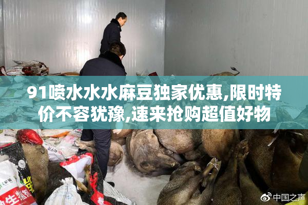 91喷水水水麻豆独家优惠,限时特价不容犹豫,速来抢购超值好物