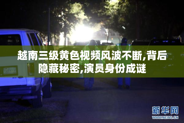 越南三级黄色视频风波不断,背后隐藏秘密,演员身份成谜
