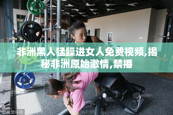 非洲黑人猛躁进女人免费视频,揭秘非洲原始激情,禁播