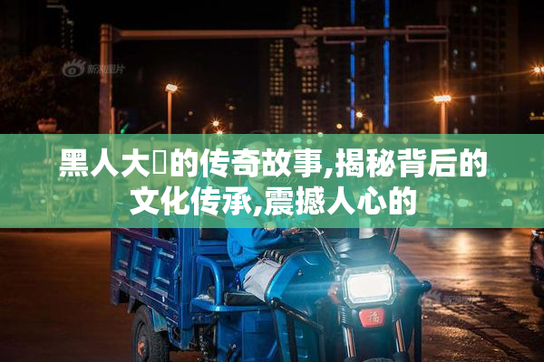 黑人大屄的传奇故事,揭秘背后的文化传承,震撼人心的