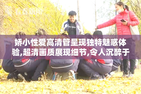 娇小性爱高清管呈现独特魅惑体验,超清画质展现细节,令人沉醉于