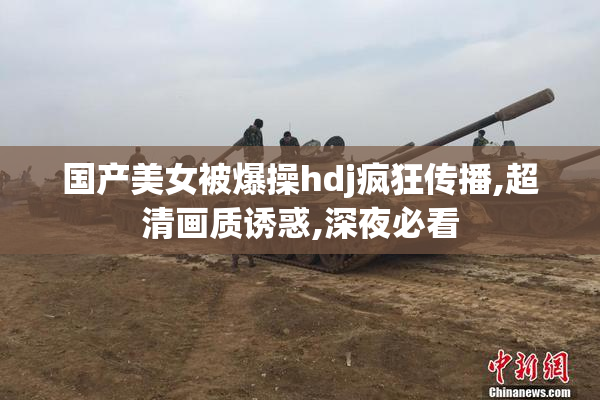 国产美女被爆操hdj疯狂传播,超清画质诱惑,深夜必看