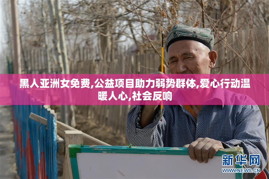 黑人亚洲女免费,公益项目助力弱势群体,爱心行动温暖人心,社会反响