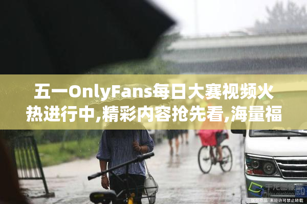 五一OnlyFans每日大赛视频火热进行中,精彩内容抢先看,海量福利等
