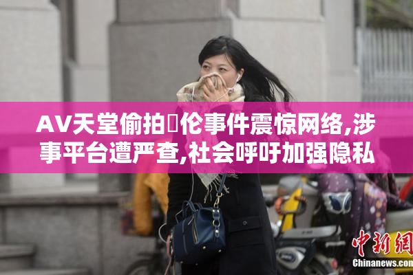 AV天堂偷拍亂伦事件震惊网络,涉事平台遭严查,社会呼吁加强隐私保护