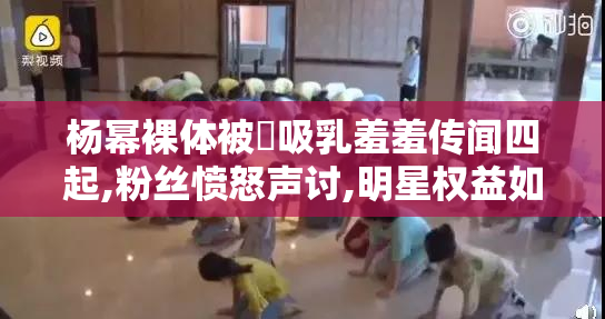 杨幂裸体被❌吸乳羞羞传闻四起,粉丝愤怒声讨,明星权益如何保障