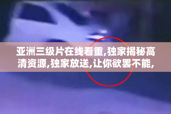 亚洲三级片在线看重,独家揭秘高清资源,独家放送,让你欲罢不能,一