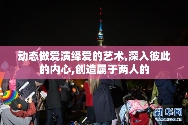 动态做爱演绎爱的艺术,深入彼此的内心,创造属于两人的