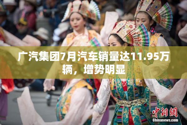 广汽集团7月汽车销量达11.95万辆，增势明显