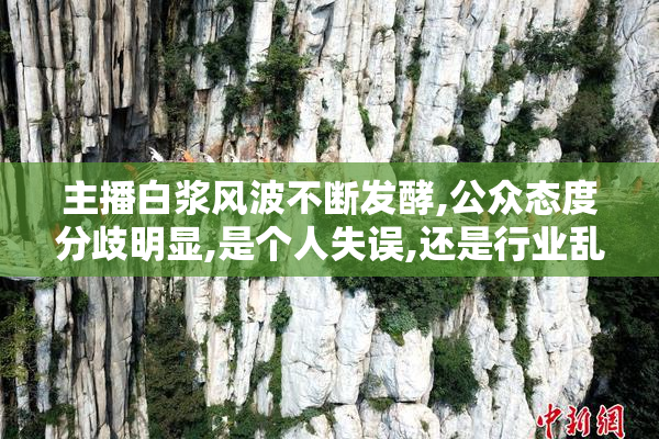 主播白浆风波不断发酵,公众态度分歧明显,是个人失误,还是行业乱象