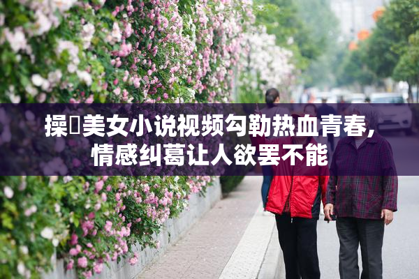 操屄美女小说视频勾勒热血青春,情感纠葛让人欲罢不能