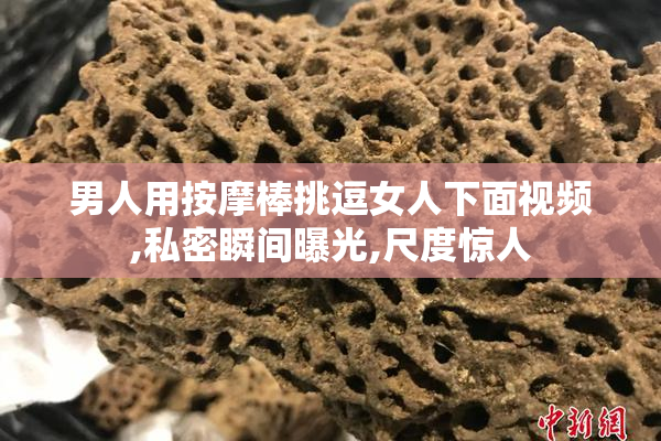 男人用按摩棒挑逗女人下面视频,私密瞬间曝光,尺度惊人