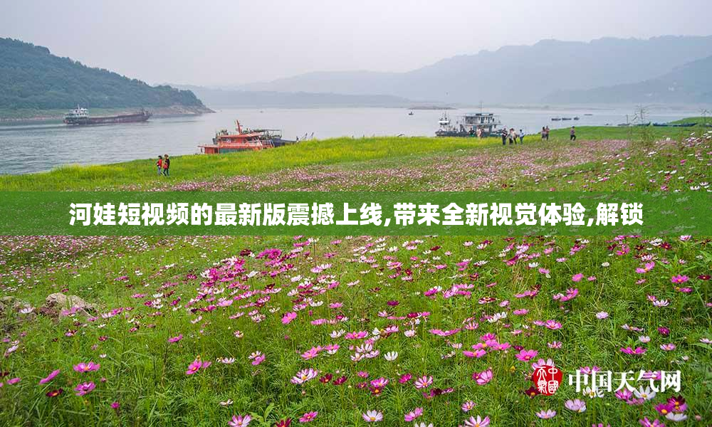 河娃短视频的最新版震撼上线,带来全新视觉体验,解锁