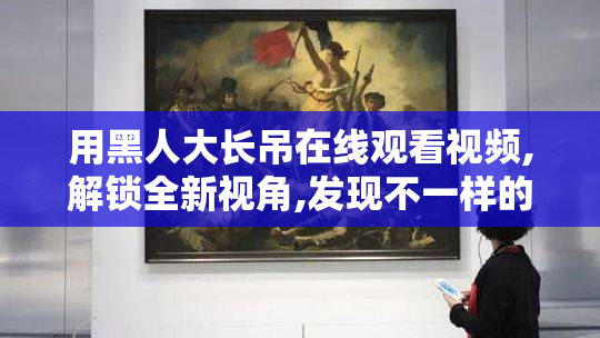 用黑人大长吊在线观看视频,解锁全新视角,发现不一样的激情,体验跨