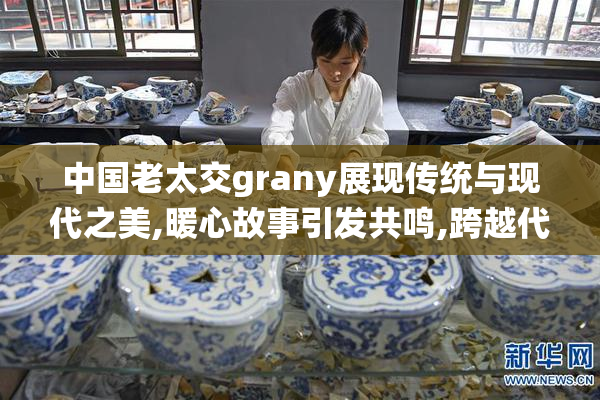 中国老太交grany展现传统与现代之美,暖心故事引发共鸣,跨越代际