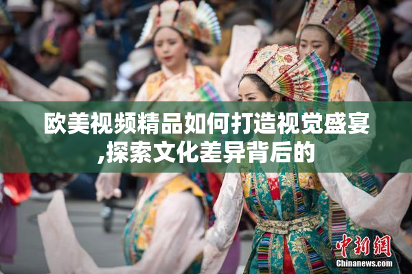 欧美视频精品如何打造视觉盛宴,探索文化差异背后的