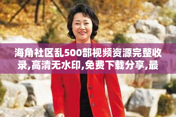 海角社区乱500部视频资源完整收录,高清无水印,免费下载分享,最新