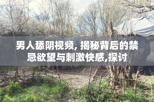 男人舔阴视频, 揭秘背后的禁忌欲望与刺激快感,探讨