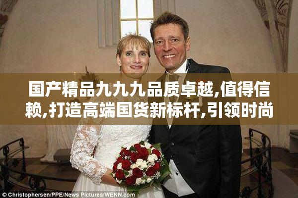 国产精品九九九品质卓越,值得信赖,打造高端国货新标杆,引领时尚潮流
