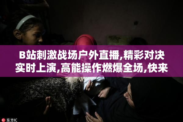 B站刺激战场户外直播,精彩对决实时上演,高能操作燃爆全场,快来