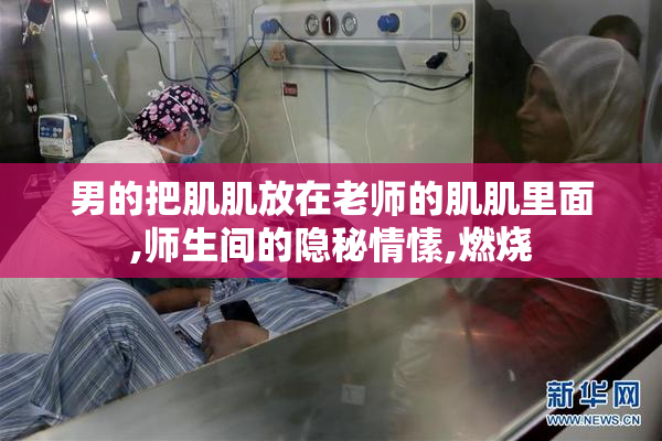 男的把肌肌放在老师的肌肌里面,师生间的隐秘情愫,燃烧
