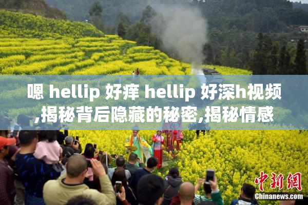 嗯 hellip 好痒 hellip 好深h视频,揭秘背后隐藏的秘密,揭秘情感