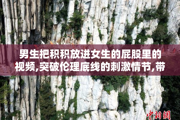 男生把积积放进女生的屁股里的视频,突破伦理底线的刺激情节,带来