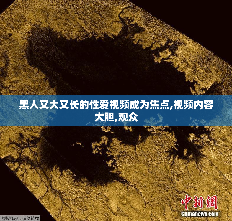 黑人又大又长的性爱视频成为焦点,视频内容大胆,观众