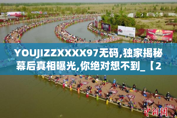 YOUJIZZXXXX97无码,独家揭秘幕后真相曝光,你绝对想不到_【2025