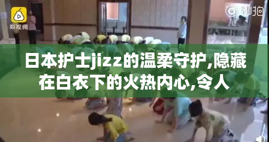日本护士jizz的温柔守护,隐藏在白衣下的火热内心,令人