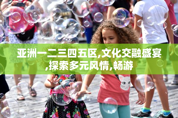 亚洲一二三四五区,文化交融盛宴,探索多元风情,畅游