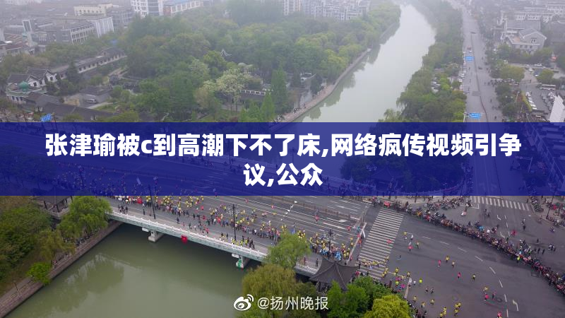 张津瑜被c到高潮下不了床,网络疯传视频引争议,公众