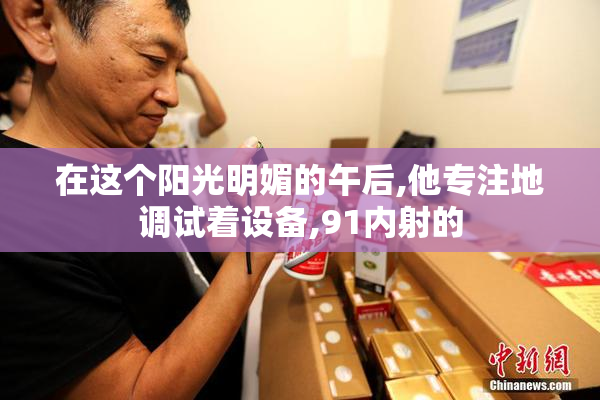 在这个阳光明媚的午后,他专注地调试着设备,91内射的